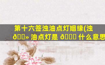 第十六签浊油点灯姻缘(浊 🌻 油点灯是 🐘 什么意思)